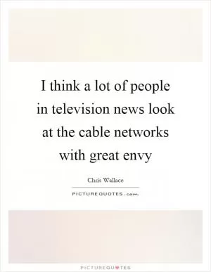 I think a lot of people in television news look at the cable networks with great envy Picture Quote #1