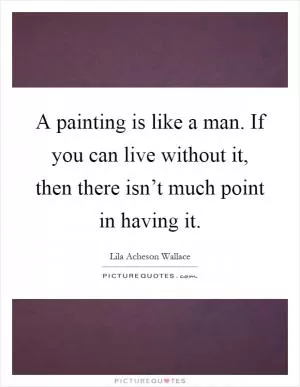 A painting is like a man. If you can live without it, then there isn’t much point in having it Picture Quote #1