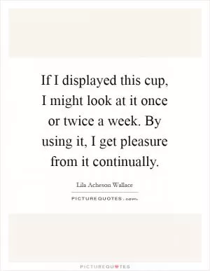 If I displayed this cup, I might look at it once or twice a week. By using it, I get pleasure from it continually Picture Quote #1