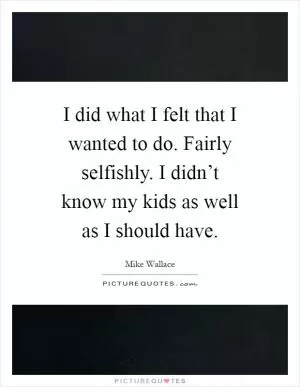 I did what I felt that I wanted to do. Fairly selfishly. I didn’t know my kids as well as I should have Picture Quote #1