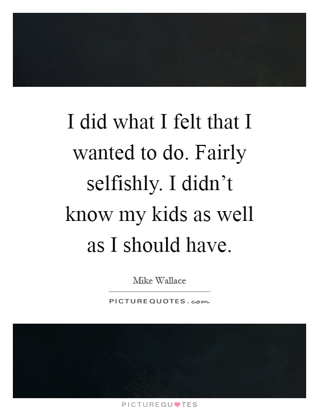 I did what I felt that I wanted to do. Fairly selfishly. I didn't know my kids as well as I should have Picture Quote #1