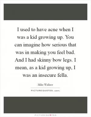 I used to have acne when I was a kid growing up. You can imagine how serious that was in making you feel bad. And I had skinny bow legs. I mean, as a kid growing up, I was an insecure fella Picture Quote #1
