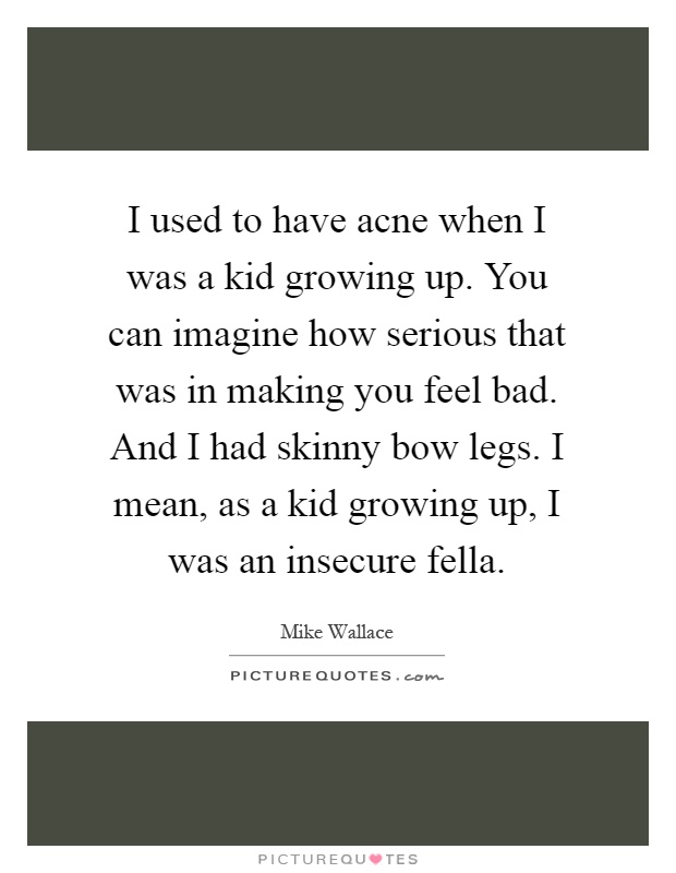 I used to have acne when I was a kid growing up. You can imagine how serious that was in making you feel bad. And I had skinny bow legs. I mean, as a kid growing up, I was an insecure fella Picture Quote #1