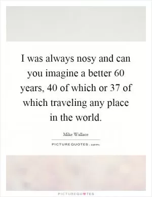 I was always nosy and can you imagine a better 60 years, 40 of which or 37 of which traveling any place in the world Picture Quote #1