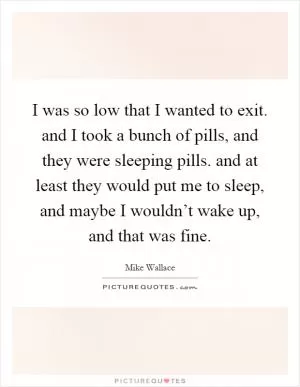 I was so low that I wanted to exit. and I took a bunch of pills, and they were sleeping pills. and at least they would put me to sleep, and maybe I wouldn’t wake up, and that was fine Picture Quote #1