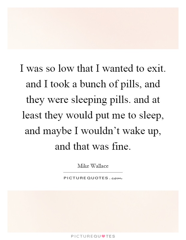 I was so low that I wanted to exit. and I took a bunch of pills, and they were sleeping pills. and at least they would put me to sleep, and maybe I wouldn't wake up, and that was fine Picture Quote #1