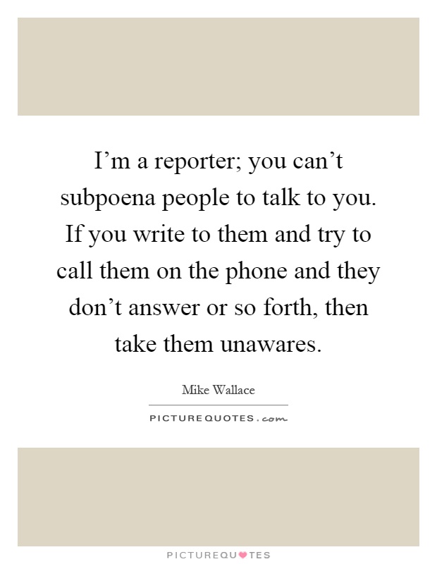 I'm a reporter; you can't subpoena people to talk to you. If you write to them and try to call them on the phone and they don't answer or so forth, then take them unawares Picture Quote #1