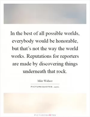In the best of all possible worlds, everybody would be honorable, but that’s not the way the world works. Reputations for reporters are made by discovering things underneath that rock Picture Quote #1