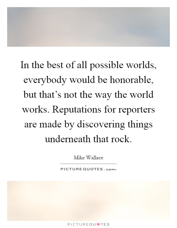 In the best of all possible worlds, everybody would be honorable, but that's not the way the world works. Reputations for reporters are made by discovering things underneath that rock Picture Quote #1