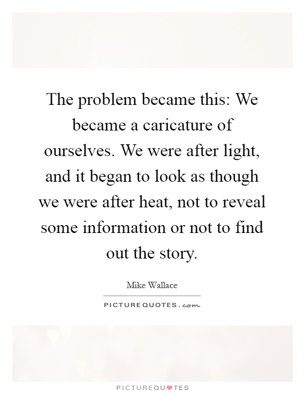 The problem became this: We became a caricature of ourselves. We were after light, and it began to look as though we were after heat, not to reveal some information or not to find out the story Picture Quote #1