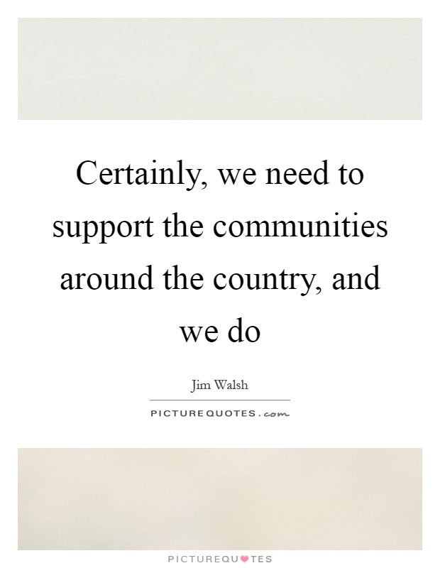 Certainly, we need to support the communities around the country, and we do Picture Quote #1