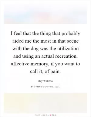 I feel that the thing that probably aided me the most in that scene with the dog was the utilization and using an actual recreation, affective memory, if you want to call it, of pain Picture Quote #1