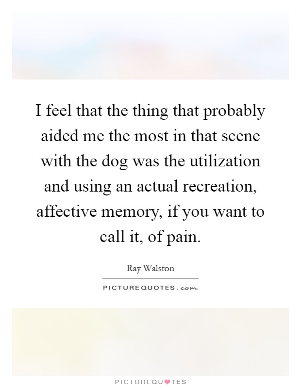 I feel that the thing that probably aided me the most in that scene with the dog was the utilization and using an actual recreation, affective memory, if you want to call it, of pain Picture Quote #1