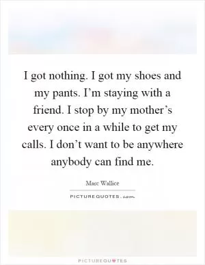 I got nothing. I got my shoes and my pants. I’m staying with a friend. I stop by my mother’s every once in a while to get my calls. I don’t want to be anywhere anybody can find me Picture Quote #1