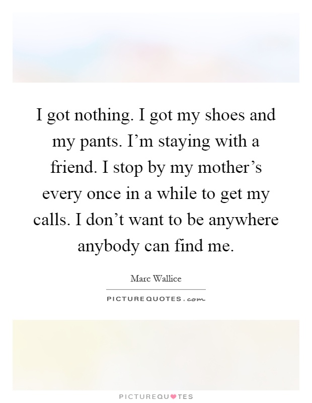 I got nothing. I got my shoes and my pants. I'm staying with a friend. I stop by my mother's every once in a while to get my calls. I don't want to be anywhere anybody can find me Picture Quote #1