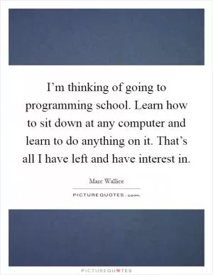 I’m thinking of going to programming school. Learn how to sit down at any computer and learn to do anything on it. That’s all I have left and have interest in Picture Quote #1