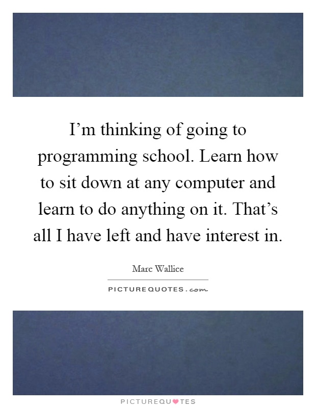 I'm thinking of going to programming school. Learn how to sit down at any computer and learn to do anything on it. That's all I have left and have interest in Picture Quote #1