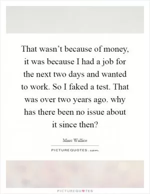 That wasn’t because of money, it was because I had a job for the next two days and wanted to work. So I faked a test. That was over two years ago. why has there been no issue about it since then? Picture Quote #1
