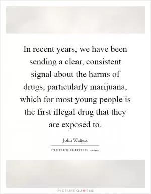 In recent years, we have been sending a clear, consistent signal about the harms of drugs, particularly marijuana, which for most young people is the first illegal drug that they are exposed to Picture Quote #1