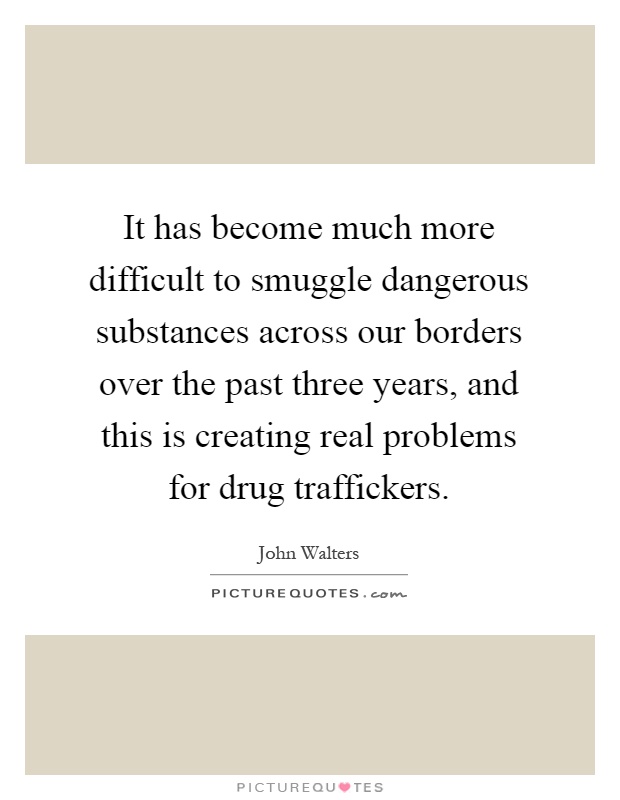 It has become much more difficult to smuggle dangerous substances across our borders over the past three years, and this is creating real problems for drug traffickers Picture Quote #1