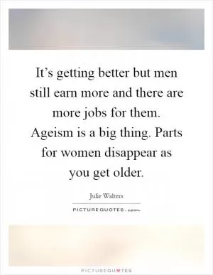 It’s getting better but men still earn more and there are more jobs for them. Ageism is a big thing. Parts for women disappear as you get older Picture Quote #1