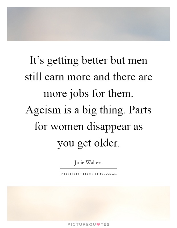 It's getting better but men still earn more and there are more jobs for them. Ageism is a big thing. Parts for women disappear as you get older Picture Quote #1