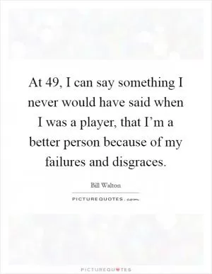 At 49, I can say something I never would have said when I was a player, that I’m a better person because of my failures and disgraces Picture Quote #1