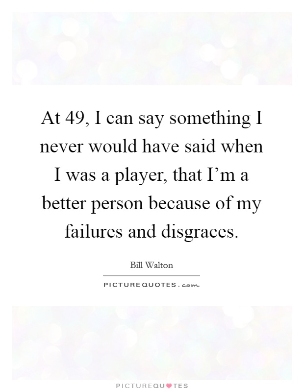 At 49, I can say something I never would have said when I was a player, that I'm a better person because of my failures and disgraces Picture Quote #1