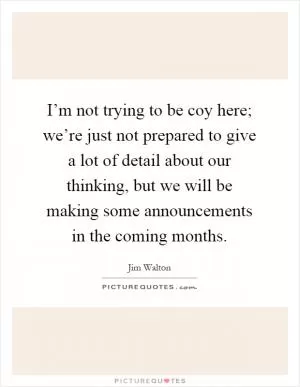 I’m not trying to be coy here; we’re just not prepared to give a lot of detail about our thinking, but we will be making some announcements in the coming months Picture Quote #1