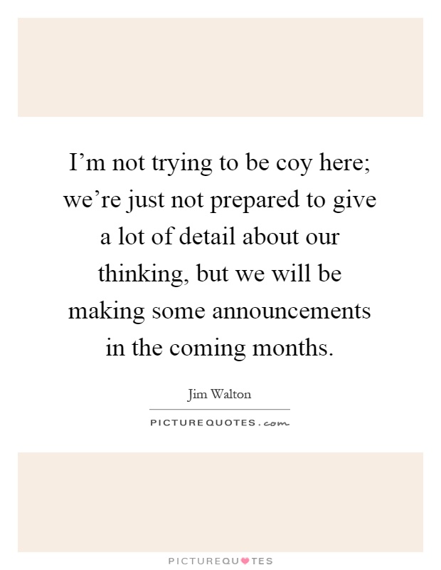 I'm not trying to be coy here; we're just not prepared to give a lot of detail about our thinking, but we will be making some announcements in the coming months Picture Quote #1