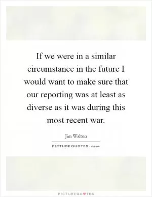 If we were in a similar circumstance in the future I would want to make sure that our reporting was at least as diverse as it was during this most recent war Picture Quote #1