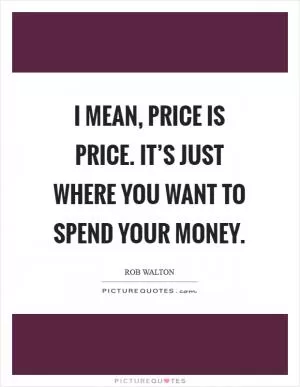 I mean, price is price. It’s just where you want to spend your money Picture Quote #1