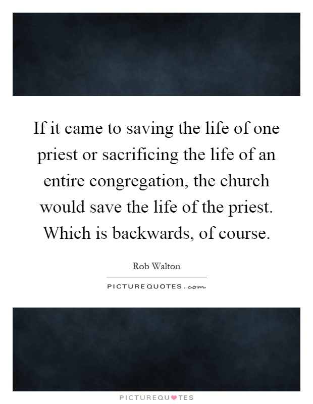 If it came to saving the life of one priest or sacrificing the life of an entire congregation, the church would save the life of the priest. Which is backwards, of course Picture Quote #1