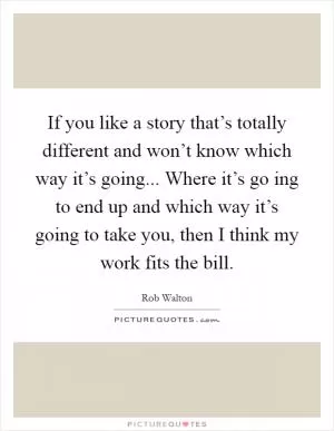 If you like a story that’s totally different and won’t know which way it’s going... Where it’s go ing to end up and which way it’s going to take you, then I think my work fits the bill Picture Quote #1