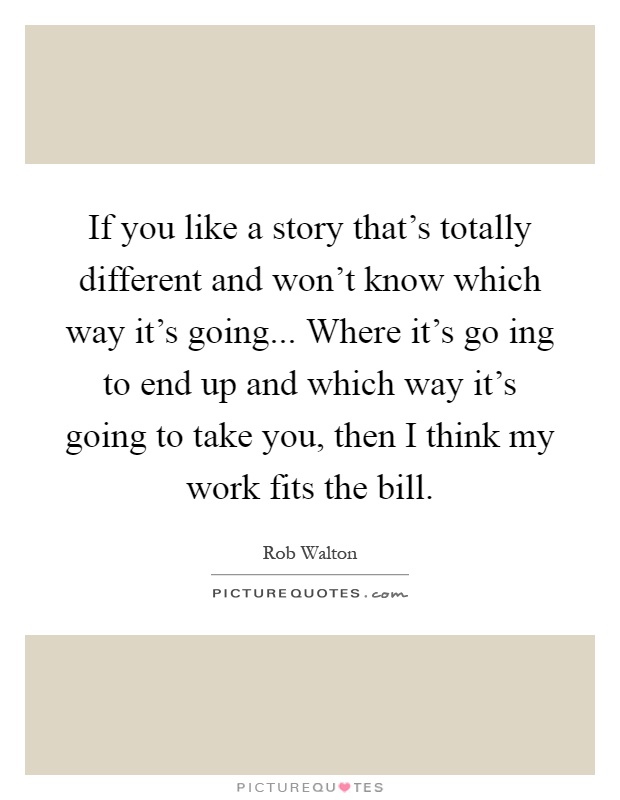 If you like a story that's totally different and won't know which way it's going... Where it's go ing to end up and which way it's going to take you, then I think my work fits the bill Picture Quote #1