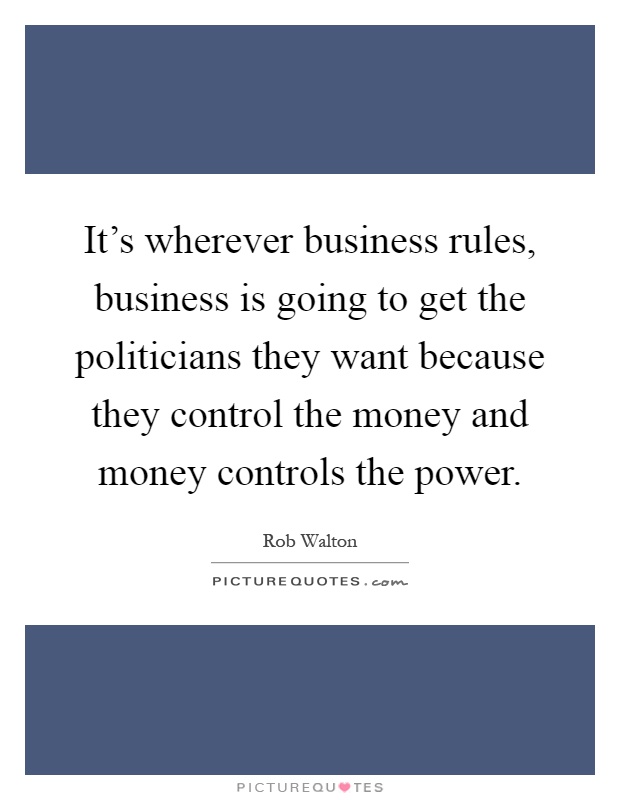 It's wherever business rules, business is going to get the politicians they want because they control the money and money controls the power Picture Quote #1