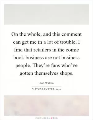 On the whole, and this comment can get me in a lot of trouble, I find that retailers in the comic book business are not business people. They’re fans who’ve gotten themselves shops Picture Quote #1
