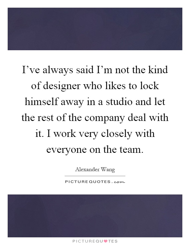 I've always said I'm not the kind of designer who likes to lock himself away in a studio and let the rest of the company deal with it. I work very closely with everyone on the team Picture Quote #1