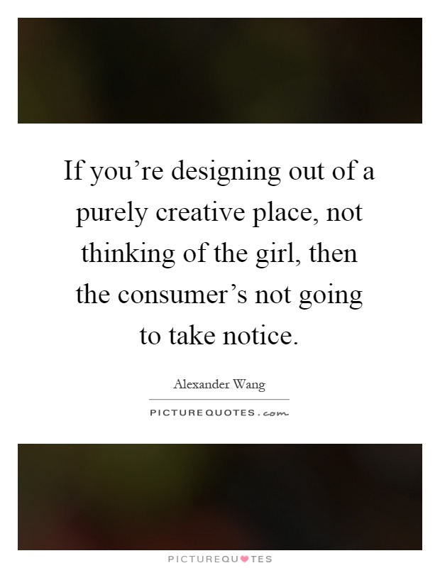 If you're designing out of a purely creative place, not thinking of the girl, then the consumer's not going to take notice Picture Quote #1