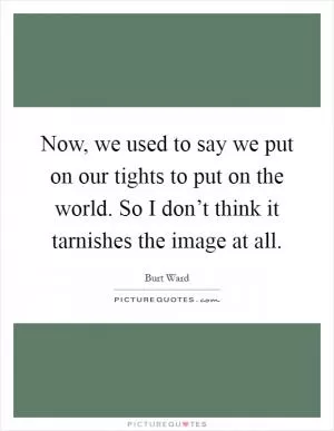 Now, we used to say we put on our tights to put on the world. So I don’t think it tarnishes the image at all Picture Quote #1