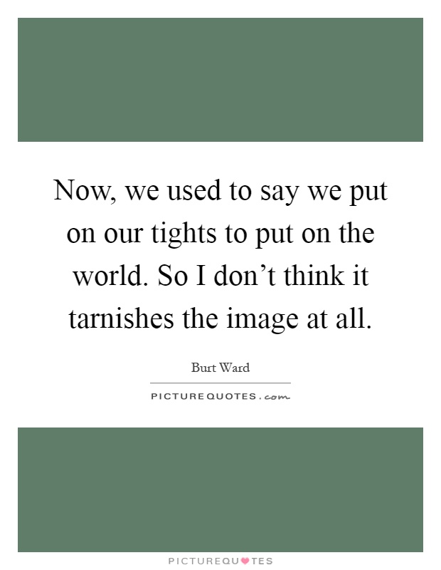 Now, we used to say we put on our tights to put on the world. So I don't think it tarnishes the image at all Picture Quote #1