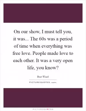 On our show, I must tell you, it was... The 60s was a period of time when everything was free love. People made love to each other. It was a very open life, you know? Picture Quote #1