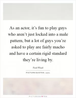 As an actor, it’s fun to play guys who aren’t just locked into a male pattern, but a lot of guys you’re asked to play are fairly macho and have a certain rigid standard they’re living by Picture Quote #1