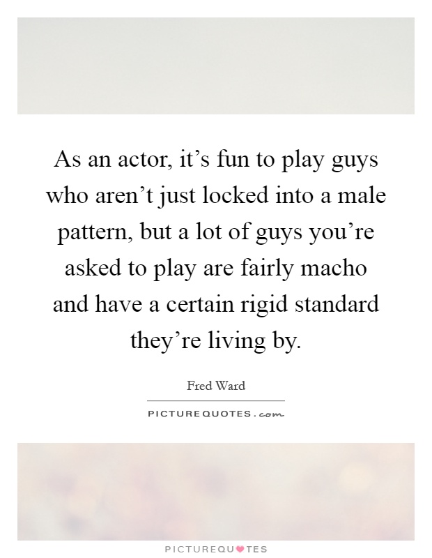 As an actor, it's fun to play guys who aren't just locked into a male pattern, but a lot of guys you're asked to play are fairly macho and have a certain rigid standard they're living by Picture Quote #1