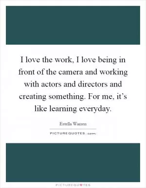 I love the work, I love being in front of the camera and working with actors and directors and creating something. For me, it’s like learning everyday Picture Quote #1