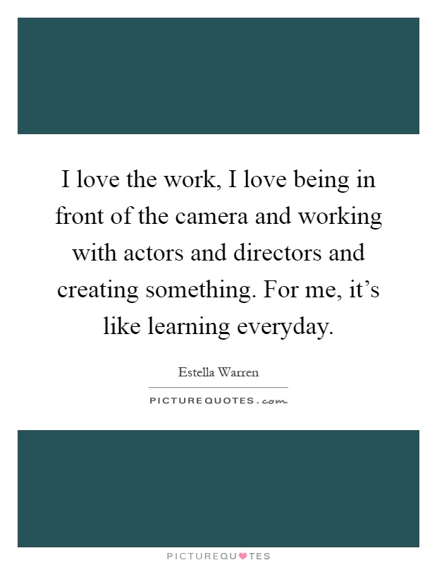 I love the work, I love being in front of the camera and working with actors and directors and creating something. For me, it's like learning everyday Picture Quote #1
