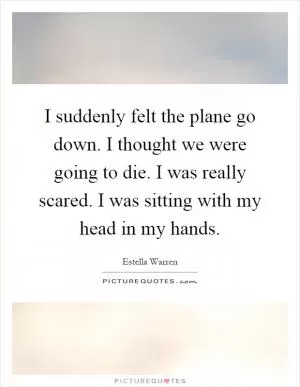 I suddenly felt the plane go down. I thought we were going to die. I was really scared. I was sitting with my head in my hands Picture Quote #1