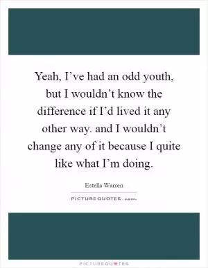 Yeah, I’ve had an odd youth, but I wouldn’t know the difference if I’d lived it any other way. and I wouldn’t change any of it because I quite like what I’m doing Picture Quote #1