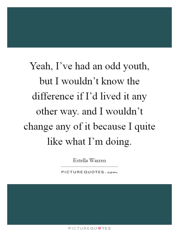 Yeah, I've had an odd youth, but I wouldn't know the difference if I'd lived it any other way. and I wouldn't change any of it because I quite like what I'm doing Picture Quote #1