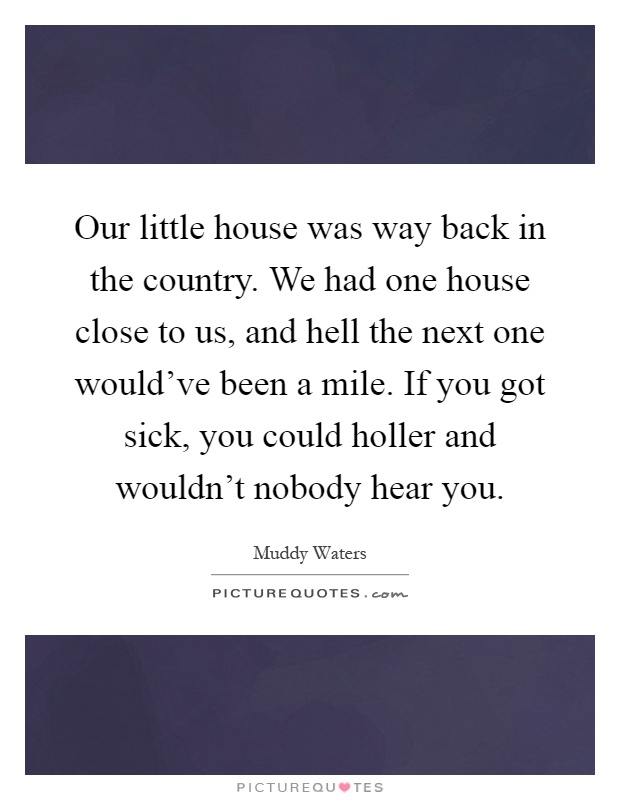 Our little house was way back in the country. We had one house close to us, and hell the next one would've been a mile. If you got sick, you could holler and wouldn't nobody hear you Picture Quote #1